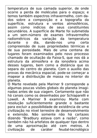 temperatura de sua camada superior, de onde
ocorre a perda de moléculas para o espaço; e
temos também espectros infravermelho, com da-
dos sobre a composição e a topografia da
superfície, estrutura e ventos atmosféricos,
assim como indícios de seus constituintes
secundários. A superfície de Marte foi submetida
a um sem-número de exames infravermelho
radiométricos da variação da temperatura
durante o dia, dando-nos uma certa
compreensão de suas propriedades térmicas e
de sua porosidade. Mais de uma centena de
lugares foram examinados pelo novo processo
chamado de ocultação da Faixa-S, que nos dá a
estrutura da atmosfera e da ionosfera acima
desses lugares, bem como a distância que os
separa do centro do planeta. Com o auxílio das
provas da mecânica espacial, pode-se começar a
mapear a distribuição de massa no interior do
planeta.
O Marte revelado pela Mariner 9 corresponde a
algumas poucas visões globais do planeta imagi-
nadas antes de sua viagem. Certamente que não
há canais como os desenhados por Schiaparelli e
Lowell. A Mariner 9 examinou Marte com
resolução suficientemente grande o bastante
para excluir a possibilidade de existência de uma
civilização no nível terrestre de desenvolvimento
e extensão. Não somente não há cartazes
dizendo "Bradbury estava com a razão", como
também não há artefatos de qualquer tipo dentro
de uma aproximação até cem metros. A
civilização de caráter feudal-tecnológico
 
