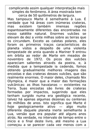 complicando assim qualquer interpretação mais
simples do fenômeno. A área mostrada tem
cerca de 50 quilômetros de largura.
Mas tampouco Marte é semelhante à Lua. É
verdade que há áreas com inúmeras crateras,
mas existem também imensas regiões
espantosamente diferentes das encontradas no
nosso satélite natural. Enormes vulcões se
elevam de dez a vinte milhas sobre as terras que
os circundam. Exceto as calotas polares, eles
foram os primeiros traços característicos do
planeta vistos a despeito de uma violenta
tempestade de areia quando a Mariner 9 entrou
em órbita ao redor de Marte em meados de
novembro de 1972. Os picos dos vulcões
apareciam salientes através da poeira, e, à
medida que a tempestade ia cedendo, fomos
obtendo gradualmente melhores imagens das
encostas e das crateras desses vulcões, que são
realmente enormes. O maior deles, chamado Nix
Olympica, é maior que a maior das formações
vulcânicas: as ilhas havaianas — existentes na
Terra. Suas encostas são livres de crateras
formadas por impactos, sugerindo que eles
tenham surgido numa era geológica recente,
talvez há apenas algumas dezenas ou centenas
de milhões de anos. Isto significa que Marte é
hoje geologicamente ativo — algo muito
diferente daquele planeta inerte semelhante à
Lua, versão que era popular até alguns anos
atrás. Na verdade, no intervalo de tempo entre o
inicio e o final deste livro, até mesmo a Lua
começou a se parecer cada vez menos com a
 