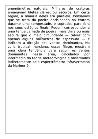 anemômetros naturais. Milhares de crateras
emanavam filetes claros, ou escuros. Em certa
região, a maioria deles era paralela. Pensamos
que se trata da poeira aprisionada na cratera
durante uma tempestade, e soprados para fora
nos seus estágios finais. Podem corresponder a
uma tênue camada de poeira, mais clara ou mais
escura que o meio circundante — talvez com
apenas alguns milímetros de espessura — e
indicam a direção dos ventos dominantes. Na
zona tropical marciana, esses filetes mostram
uma clara tendência para seguir os ventos
dominantes nessa área, calculados por
intermédio da teoria meteorológica e observados
indiretamente pelo espectrómetro infravermelho
da Mariner 9.
 