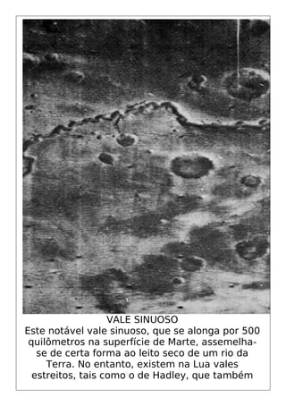 VALE SINUOSO
Este notável vale sinuoso, que se alonga por 500
quilômetros na superfície de Marte, assemelha-
se de certa forma ao leito seco de um rio da
Terra. No entanto, existem na Lua vales
estreitos, tais como o de Hadley, que também
 