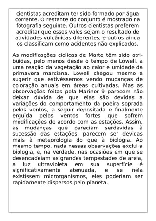 cientistas acreditam ter sido formado por água
corrente. O restante do conjunto é mostrado na
fotografia seguinte. Outros cientistas preferem
acreditar que esses vales sejam o resultado de
atividades vulcânicas diferentes, e outros ainda
os classificam como acidentes não explicados.
As modificações cíclicas de Marte têm sido atri-
buídas, pelo menos desde o tempo de Lowell, a
uma reação da vegetação ao calor e umidade da
primavera marciana. Lowell chegou mesmo a
sugerir que estivéssemos vendo mudanças de
coloração anuais em áreas cultivadas. Mas as
observações feitas pela Mariner 9 parecem não
deixar dúvida de que elas são devidas a
variações do comportamento da poeira soprada
pelos ventos, a seguir depositada e finalmente
erguida pelos ventos fortes que sofrem
modificações de acordo com as estações. Assim,
as mudanças que pareciam serdevidas à
sucessão das estações, parecem ser devidas
mais à meteorologia do que à biologia. Ao
mesmo tempo, nada nessas observações exclui a
biologia, e, na verdade, nas ocasiões em que se
desencadeiam as grandes tempestades de areia,
a luz ultravioleta em sua superfície é
significativamente atenuada, e se nela
existissem microrganismos, eles poderiam ser
rapidamente dispersos pelo planeta.
 