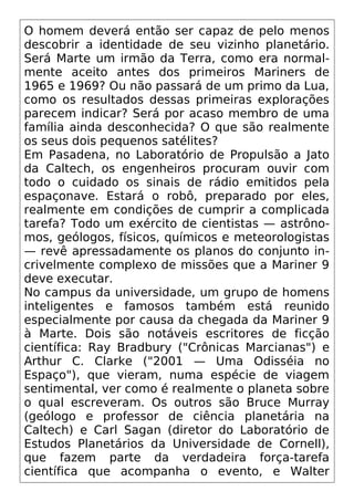 O homem deverá então ser capaz de pelo menos
descobrir a identidade de seu vizinho planetário.
Será Marte um irmão da Terra, como era normal-
mente aceito antes dos primeiros Mariners de
1965 e 1969? Ou não passará de um primo da Lua,
como os resultados dessas primeiras explorações
parecem indicar? Será por acaso membro de uma
família ainda desconhecida? O que são realmente
os seus dois pequenos satélites?
Em Pasadena, no Laboratório de Propulsão a Jato
da Caltech, os engenheiros procuram ouvir com
todo o cuidado os sinais de rádio emitidos pela
espaçonave. Estará o robô, preparado por eles,
realmente em condições de cumprir a complicada
tarefa? Todo um exército de cientistas — astrôno-
mos, geólogos, físicos, químicos e meteorologistas
— revê apressadamente os planos do conjunto in-
crivelmente complexo de missões que a Mariner 9
deve executar.
No campus da universidade, um grupo de homens
inteligentes e famosos também está reunido
especialmente por causa da chegada da Mariner 9
à Marte. Dois são notáveis escritores de ficção
científica: Ray Bradbury ("Crônicas Marcianas") e
Arthur C. Clarke ("2001 — Uma Odisséia no
Espaço"), que vieram, numa espécie de viagem
sentimental, ver como é realmente o planeta sobre
o qual escreveram. Os outros são Bruce Murray
(geólogo e professor de ciência planetária na
Caltech) e Carl Sagan (diretor do Laboratório de
Estudos Planetários da Universidade de Cornell),
que fazem parte da verdadeira força-tarefa
científica que acompanha o evento, e Walter
 