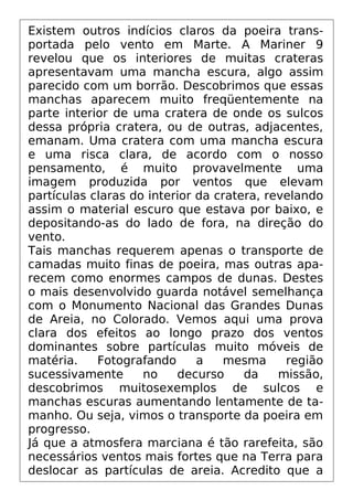 Existem outros indícios claros da poeira trans-
portada pelo vento em Marte. A Mariner 9
revelou que os interiores de muitas crateras
apresentavam uma mancha escura, algo assim
parecido com um borrão. Descobrimos que essas
manchas aparecem muito freqüentemente na
parte interior de uma cratera de onde os sulcos
dessa própria cratera, ou de outras, adjacentes,
emanam. Uma cratera com uma mancha escura
e uma risca clara, de acordo com o nosso
pensamento, é muito provavelmente uma
imagem produzida por ventos que elevam
partículas claras do interior da cratera, revelando
assim o material escuro que estava por baixo, e
depositando-as do lado de fora, na direção do
vento.
Tais manchas requerem apenas o transporte de
camadas muito finas de poeira, mas outras apa-
recem como enormes campos de dunas. Destes
o mais desenvolvido guarda notável semelhança
com o Monumento Nacional das Grandes Dunas
de Areia, no Colorado. Vemos aqui uma prova
clara dos efeitos ao longo prazo dos ventos
dominantes sobre partículas muito móveis de
matéria. Fotografando a mesma região
sucessivamente no decurso da missão,
descobrimos muitosexemplos de sulcos e
manchas escuras aumentando lentamente de ta-
manho. Ou seja, vimos o transporte da poeira em
progresso.
Já que a atmosfera marciana é tão rarefeita, são
necessários ventos mais fortes que na Terra para
deslocar as partículas de areia. Acredito que a
 
