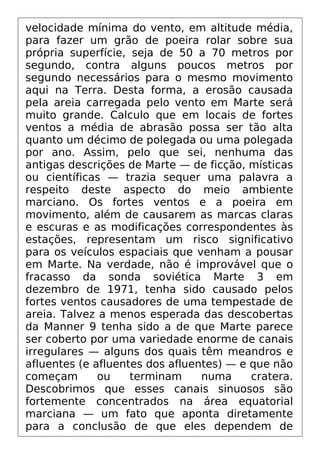 velocidade mínima do vento, em altitude média,
para fazer um grão de poeira rolar sobre sua
própria superfície, seja de 50 a 70 metros por
segundo, contra alguns poucos metros por
segundo necessários para o mesmo movimento
aqui na Terra. Desta forma, a erosão causada
pela areia carregada pelo vento em Marte será
muito grande. Calculo que em locais de fortes
ventos a média de abrasão possa ser tão alta
quanto um décimo de polegada ou uma polegada
por ano. Assim, pelo que sei, nenhuma das
antigas descrições de Marte — de ficção, místicas
ou científicas — trazia sequer uma palavra a
respeito deste aspecto do meio ambiente
marciano. Os fortes ventos e a poeira em
movimento, além de causarem as marcas claras
e escuras e as modificações correspondentes às
estações, representam um risco significativo
para os veículos espaciais que venham a pousar
em Marte. Na verdade, não é improvável que o
fracasso da sonda soviética Marte 3 em
dezembro de 1971, tenha sido causado pelos
fortes ventos causadores de uma tempestade de
areia. Talvez a menos esperada das descobertas
da Manner 9 tenha sido a de que Marte parece
ser coberto por uma variedade enorme de canais
irregulares — alguns dos quais têm meandros e
afluentes (e afluentes dos afluentes) — e que não
começam ou terminam numa cratera.
Descobrimos que esses canais sinuosos são
fortemente concentrados na área equatorial
marciana — um fato que aponta diretamente
para a conclusão de que eles dependem de
 