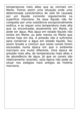 temperaturas mais altas que as normais em
Marte. Temos assim uma situação onde uma
determinada característica do solo foi causada
por um líquido correndo regularmente na
superfície marciana. Se esse líquido não for
composto por uma substância excepcionalmente
exótica, e se requer uma temperatura mais alta
que as encontradas atualmente em Marte, só
pode ser água. Mas água em estado líquido não
existe em Marte, ou pelo menos no Marte que
vemos hoje em dia. A pressão não é suficiente
para conservar a água em estado líquido. Sou
assim levado a concluir que esses canais foram
escavados numa época em que o ambiente
marciano era muito diferente. Uma época de
pressão mais alta, de temperaturas mais altas e
de abundância de água. Já que os canais são
relativamente recentes, essa época não pode se
situar nos estágios mais antigos da história
marciana.
 