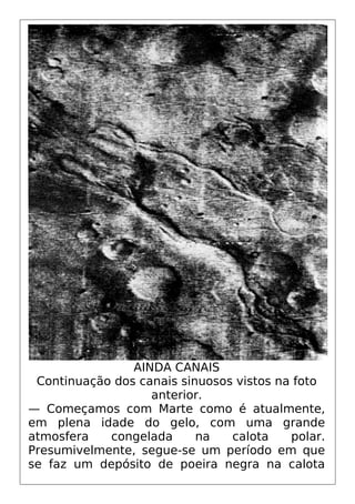 AINDA CANAIS
Continuação dos canais sinuosos vistos na foto
anterior.
— Começamos com Marte como é atualmente,
em plena idade do gelo, com uma grande
atmosfera congelada na calota polar.
Presumivelmente, segue-se um período em que
se faz um depósito de poeira negra na calota
 