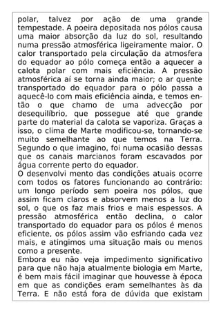 polar, talvez por ação de uma grande
tempestade. A poeira depositada nos pólos causa
uma maior absorção da luz do sol, resultando
numa pressão atmosférica ligeiramente maior. O
calor transportado pela circulação da atmosfera
do equador ao pólo começa então a aquecer a
calota polar com mais eficiência. A pressão
atmosférica aí se torna ainda maior; o ar quente
transportado do equador para o pólo passa a
aquecê-lo com mais eficiência ainda, e temos en-
tão o que chamo de uma advecção por
desequilíbrio, que possegue até que grande
parte do material da calota se vaporiza. Graças a
isso, o clima de Marte modificou-se, tornando-se
muito semelhante ao que temos na Terra.
Segundo o que imagino, foi numa ocasião dessas
que os canais marcianos foram escavados por
água corrente perto do equador.
O desenvolvi mento das condições atuais ocorre
com todos os fatores funcionando ao contrário:
um longo período sem poeira nos pólos, que
assim ficam claros e absorvem menos a luz do
sol, o que os faz mais frios e mais espessos. A
pressão atmosférica então declina, o calor
transportado do equador para os pólos é menos
eficiente, os pólos assim vão esfriando cada vez
mais, e atingimos uma situação mais ou menos
como a presente.
Embora eu não veja impedimento significativo
para que não haja atualmente biologia em Marte,
é bem mais fácil imaginar que houvesse à época
em que as condições eram semelhantes às da
Terra. E não está fora de dúvida que existam
 