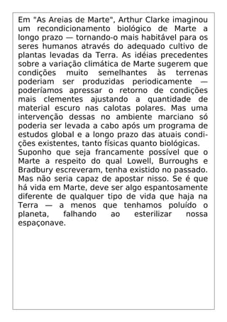Em "As Areias de Marte", Arthur Clarke imaginou
um recondicionamento biológico de Marte a
longo prazo — tornando-o mais habitável para os
seres humanos através do adequado cultivo de
plantas levadas da Terra. As idéias precedentes
sobre a variação climática de Marte sugerem que
condições muito semelhantes às terrenas
poderiam ser produzidas periodicamente —
poderíamos apressar o retorno de condições
mais clementes ajustando a quantidade de
material escuro nas calotas polares. Mas uma
intervenção dessas no ambiente marciano só
poderia ser levada a cabo após um programa de
estudos global e a longo prazo das atuais condi-
ções existentes, tanto físicas quanto biológicas.
Suponho que seja francamente possível que o
Marte a respeito do qual Lowell, Burroughs e
Bradbury escreveram, tenha existido no passado.
Mas não seria capaz de apostar nisso. Se é que
há vida em Marte, deve ser algo espantosamente
diferente de qualquer tipo de vida que haja na
Terra — a menos que tenhamos poluído o
planeta, falhando ao esterilizar nossa
espaçonave.
 