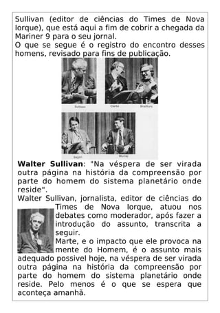 Sullivan (editor de ciências do Times de Nova
Iorque), que está aqui a fim de cobrir a chegada da
Mariner 9 para o seu jornal.
O que se segue é o registro do encontro desses
homens, revisado para fins de publicação.
Walter Sullivan: "Na véspera de ser virada
outra página na história da compreensão por
parte do homem do sistema planetário onde
reside".
Walter Sullivan, jornalista, editor de ciências do
Times de Nova Iorque, atuou nos
debates como moderador, após fazer a
introdução do assunto, transcrita a
seguir.
Marte, e o impacto que ele provoca na
mente do Homem, é o assunto mais
adequado possivel hoje, na véspera de ser virada
outra página na história da compreensão por
parte do homem do sistema planetário onde
reside. Pelo menos é o que se espera que
aconteça amanhã.
 