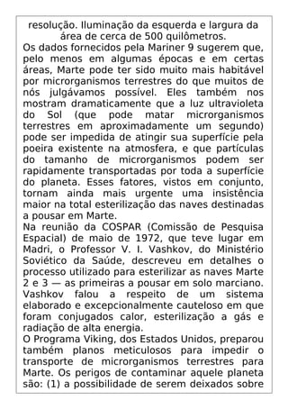 resolução. Iluminação da esquerda e largura da
área de cerca de 500 quilômetros.
Os dados fornecidos pela Mariner 9 sugerem que,
pelo menos em algumas épocas e em certas
áreas, Marte pode ter sido muito mais habitável
por microrganismos terrestres do que muitos de
nós julgávamos possível. Eles também nos
mostram dramaticamente que a luz ultravioleta
do Sol (que pode matar microrganismos
terrestres em aproximadamente um segundo)
pode ser impedida de atingir sua superfície pela
poeira existente na atmosfera, e que partículas
do tamanho de microrganismos podem ser
rapidamente transportadas por toda a superfície
do planeta. Esses fatores, vistos em conjunto,
tornam ainda mais urgente uma insistência
maior na total esterilização das naves destinadas
a pousar em Marte.
Na reunião da COSPAR (Comissão de Pesquisa
Espacial) de maio de 1972, que teve lugar em
Madri, o Professor V. I. Vashkov, do Ministério
Soviético da Saúde, descreveu em detalhes o
processo utilizado para esterilizar as naves Marte
2 e 3 — as primeiras a pousar em solo marciano.
Vashkov falou a respeito de um sistema
elaborado e excepcionalmente cauteloso em que
foram conjugados calor, esterilização a gás e
radiação de alta energia.
O Programa Viking, dos Estados Unidos, preparou
também planos meticulosos para impedir o
transporte de microrganismos terrestres para
Marte. Os perigos de contaminar aquele planeta
são: (1) a possibilidade de serem deixados sobre
 