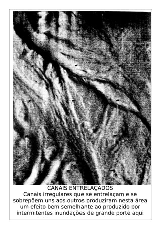 CANAIS ENTRELAÇADOS
Canais irregulares que se entrelaçam e se
sobrepõem uns aos outros produziram nesta área
um efeito bem semelhante ao produzido por
intermitentes inundações de grande porte aqui
 