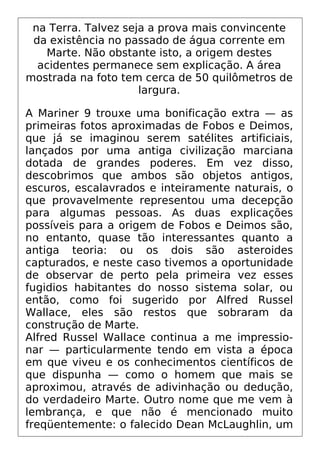 na Terra. Talvez seja a prova mais convincente
da existência no passado de água corrente em
Marte. Não obstante isto, a origem destes
acidentes permanece sem explicação. A área
mostrada na foto tem cerca de 50 quilômetros de
largura.
A Mariner 9 trouxe uma bonificação extra — as
primeiras fotos aproximadas de Fobos e Deimos,
que já se imaginou serem satélites artificiais,
lançados por uma antiga civilização marciana
dotada de grandes poderes. Em vez disso,
descobrimos que ambos são objetos antigos,
escuros, escalavrados e inteiramente naturais, o
que provavelmente representou uma decepção
para algumas pessoas. As duas explicações
possíveis para a origem de Fobos e Deimos são,
no entanto, quase tão interessantes quanto a
antiga teoria: ou os dois são asteroides
capturados, e neste caso tivemos a oportunidade
de observar de perto pela primeira vez esses
fugidios habitantes do nosso sistema solar, ou
então, como foi sugerido por Alfred Russel
Wallace, eles são restos que sobraram da
construção de Marte.
Alfred Russel Wallace continua a me impressio-
nar — particularmente tendo em vista a época
em que viveu e os conhecimentos científicos de
que dispunha — como o homem que mais se
aproximou, através de adivinhação ou dedução,
do verdadeiro Marte. Outro nome que me vem à
lembrança, e que não é mencionado muito
freqüentemente: o falecido Dean McLaughlin, um
 