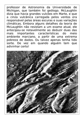 professor de Astronomia da Universidade de
Michigan, que também foi geólogo. McLaughlin
dizia que havia grandes vulcões em Marte, e que
a cinza vulcânica carregada pelos ventos era
responsável pelas áreas escuras e suas variações
climáticas. Embora alguns detalhes da teoria de
McLaughlin não resistam a um exame atual, ele
antecipou-se notavelmente ao deduzir duas das
mais importantes características do meio
ambiente marciano, a partir de uma extrema
pobreza de dados. Ou talvez apenas tenha tido
sorte. De vez em quando alguém tem que
adivinhar certo!
 