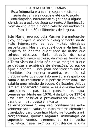 E AINDA OUTROS CANAIS
Esta fotografia e a que se segue mostra uma
série de canais sinuosos e até certo ponto
entrelaçados, novamente sugerindo a alguns
cientistas a ação de água corrente. A iluminação
vem da esquerda e a área coberta em ambas as
fotos tem 50 quilômetros de largura.
Este Marte revelado pela Mariner 9 é meteoroló-
gica, geológica e mesmo biologicamente muito
mais interessante do que muitos cientistas
suspeitavam. Mas a verdade é que a Mariner 9, a
despeito da enorme quantidade de dados que
colheu, observou Marte através de uma
perspectiva muito estreita, da mesma forma que
a Terra vista da Apolo não deixa margem a que
se deduza a existência de elevações, cursos de
água e árvores — isto para não falar em ratos e
micróbios. Da mesma maneira, ela não dá
praticamente qualquer informação a respeito de
como é na realidade a superfície marciana. Isto
exigiria uma missão de pouso. Os Estados Unidos
têm em andamento planos — se é que não foram
cancelados — para fazer pousar duas espa-
çonaves em Marte em 1976. 4 de julho de 1976 é
uma data possível e provavelmente inevitável
para o primeiro pouso em Marte.
As espaçonaves Viking são combinações nota-
velmente sofisticadas de instrumentos científicos
planejados para examinar Marte no tocante a mi-
crorganismos, química orgânica, mineralogia de
superfície, ventos, tremores de terra, poeira
magnética, gases exóticos atmosféricos e uma
 