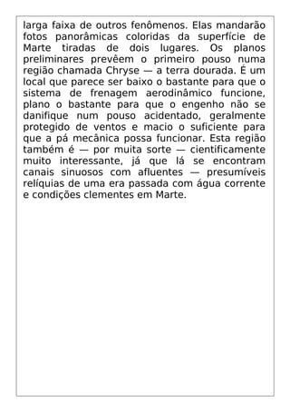larga faixa de outros fenômenos. Elas mandarão
fotos panorâmicas coloridas da superfície de
Marte tiradas de dois lugares. Os planos
preliminares prevêem o primeiro pouso numa
região chamada Chryse — a terra dourada. É um
local que parece ser baixo o bastante para que o
sistema de frenagem aerodinâmico funcione,
plano o bastante para que o engenho não se
danifique num pouso acidentado, geralmente
protegido de ventos e macio o suficiente para
que a pá mecânica possa funcionar. Esta região
também é — por muita sorte — cientificamente
muito interessante, já que lá se encontram
canais sinuosos com afluentes — presumíveis
relíquias de uma era passada com água corrente
e condições clementes em Marte.
 