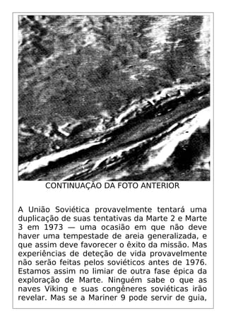 CONTINUAÇÃO DA FOTO ANTERIOR
A União Soviética provavelmente tentará uma
duplicação de suas tentativas da Marte 2 e Marte
3 em 1973 — uma ocasião em que não deve
haver uma tempestade de areia generalizada, e
que assim deve favorecer o êxito da missão. Mas
experiências de deteção de vida provavelmente
não serão feitas pelos soviéticos antes de 1976.
Estamos assim no limiar de outra fase épica da
exploração de Marte. Ninguém sabe o que as
naves Viking e suas congêneres soviéticas irão
revelar. Mas se a Mariner 9 pode servir de guia,
 