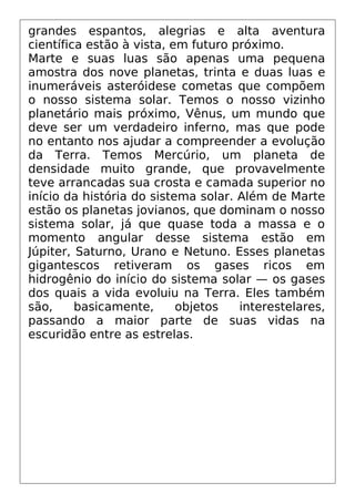 grandes espantos, alegrias e alta aventura
científica estão à vista, em futuro próximo.
Marte e suas luas são apenas uma pequena
amostra dos nove planetas, trinta e duas luas e
inumeráveis asteróidese cometas que compõem
o nosso sistema solar. Temos o nosso vizinho
planetário mais próximo, Vênus, um mundo que
deve ser um verdadeiro inferno, mas que pode
no entanto nos ajudar a compreender a evolução
da Terra. Temos Mercúrio, um planeta de
densidade muito grande, que provavelmente
teve arrancadas sua crosta e camada superior no
início da história do sistema solar. Além de Marte
estão os planetas jovianos, que dominam o nosso
sistema solar, já que quase toda a massa e o
momento angular desse sistema estão em
Júpiter, Saturno, Urano e Netuno. Esses planetas
gigantescos retiveram os gases ricos em
hidrogênio do início do sistema solar — os gases
dos quais a vida evoluiu na Terra. Eles também
são, basicamente, objetos interestelares,
passando a maior parte de suas vidas na
escuridão entre as estrelas.
 