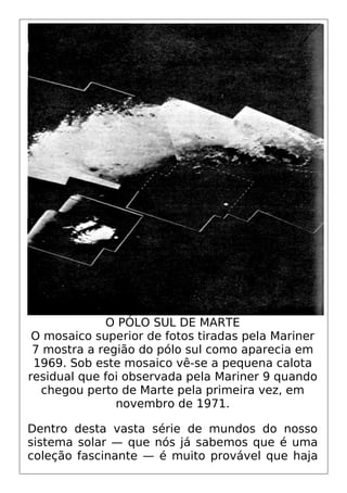 O PÓLO SUL DE MARTE
O mosaico superior de fotos tiradas pela Mariner
7 mostra a região do pólo sul como aparecia em
1969. Sob este mosaico vê-se a pequena calota
residual que foi observada pela Mariner 9 quando
chegou perto de Marte pela primeira vez, em
novembro de 1971.
Dentro desta vasta série de mundos do nosso
sistema solar — que nós já sabemos que é uma
coleção fascinante — é muito provável que haja
 