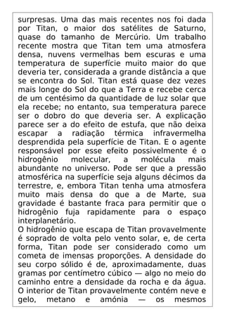 surpresas. Uma das mais recentes nos foi dada
por Titan, o maior dos satélites de Saturno,
quase do tamanho de Mercúrio. Um trabalho
recente mostra que Titan tem uma atmosfera
densa, nuvens vermelhas bem escuras e uma
temperatura de superfície muito maior do que
deveria ter, considerada a grande distância a que
se encontra do Sol. Titan está quase dez vezes
mais longe do Sol do que a Terra e recebe cerca
de um centésimo da quantidade de luz solar que
ela recebe; no entanto, sua temperatura parece
ser o dobro do que deveria ser. A explicação
parece ser a do efeito de estufa, que não deixa
escapar a radiação térmica infravermelha
desprendida pela superfície de Titan. E o agente
responsável por esse efeito possivelmente é o
hidrogênio molecular, a molécula mais
abundante no universo. Pode ser que a pressão
atmosférica na superfície seja alguns décimos da
terrestre, e, embora Titan tenha uma atmosfera
muito mais densa do que a de Marte, sua
gravidade é bastante fraca para permitir que o
hidrogênio fuja rapidamente para o espaço
interplanetário.
O hidrogênio que escapa de Titan provavelmente
é soprado de volta pelo vento solar, e, de certa
forma, Titan pode ser considerado como um
cometa de imensas proporções. A densidade do
seu corpo sólido é de, aproximadamente, duas
gramas por centímetro cúbico — algo no meio do
caminho entre a densidade da rocha e da água.
O interior de Titan provavelmente contém neve e
gelo, metano e amónia — os mesmos
 