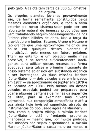 pelo gelo. A calota tem cerca de 300 quilômetros
de largura.
Os próprios planetas jovianos provavelmente
são, de forma semelhante, constituídos pelos
mesmos elementos orgânicos, e toda a faixa
exterior do nosso sistema-solar pode ser um
laboratório natural de imensas proporções que
vem trabalhando naquímicadasorigensdavida nos
últimos cinco bilhões de anos. Mas a força da
gravidade em Júpiter, Saturno, Urano e Netuno é
tão grande que uma aproximação maior ou um
pouso em qualquer desses planetas é
impraticável, pelo menos em futuro próximo.
Titan, no entanto, é um objetivo muito mais
acessível, e se formos suficientemente inteli-
gentes para utilizar nossos recursos de forma
adequada, será talvez o primeiro integrante do
nosso sistema solar rico em substância orgânica
a ser investigado. As duas missões Mariner
Júpiter/Saturno — dois veículos a serem lançados
em 1977 — se aproximarão de Júpiter em 1979 e
de Saturno em 1981. Pelo menos um desses
veículos espaciais poderá ser preparado para
voar a algumas centenas de milhas da superfície
de Titan, para aí examinar suas nuvens
vermelhas, sua composição atmosférica e até a
sua ainda hoje invisível superfície, através de
instrumentos do tipo usado agora na Mariner 9.
Mas, como o projeto Viking, a missão Mariner
Júpiter/Saturno está enfrentando problemas
financeiros — mesmo que, por muitos padrões,
tais missões não sejam dispendiosas. A missão
Mariner Júpiter/Saturno custa mais ou menos o
 