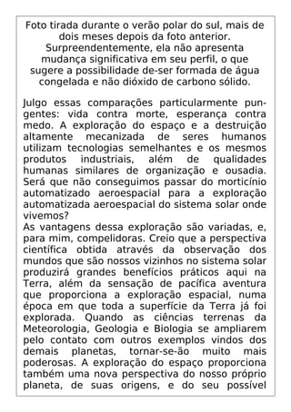 Foto tirada durante o verão polar do sul, mais de
dois meses depois da foto anterior.
Surpreendentemente, ela não apresenta
mudança significativa em seu perfil, o que
sugere a possibilidade de-ser formada de água
congelada e não dióxido de carbono sólido.
Julgo essas comparações particularmente pun-
gentes: vida contra morte, esperança contra
medo. A exploração do espaço e a destruição
altamente mecanizada de seres humanos
utilizam tecnologias semelhantes e os mesmos
produtos industriais, além de qualidades
humanas similares de organização e ousadia.
Será que não conseguimos passar do morticínio
automatizado aeroespacial para a exploração
automatizada aeroespacial do sistema solar onde
vivemos?
As vantagens dessa exploração são variadas, e,
para mim, compelidoras. Creio que a perspectiva
científica obtida através da observação dos
mundos que são nossos vizinhos no sistema solar
produzirá grandes benefícios práticos aqui na
Terra, além da sensação de pacífica aventura
que proporciona a exploração espacial, numa
época em que toda a superfície da Terra já foi
explorada. Quando as ciências terrenas da
Meteorologia, Geologia e Biologia se ampliarem
pelo contato com outros exemplos vindos dos
demais planetas, tornar-se-ão muito mais
poderosas. A exploração do espaço proporciona
também uma nova perspectiva do nosso próprio
planeta, de suas origens, e do seu possível
 