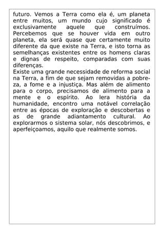 futuro. Vemos a Terra como ela é, um planeta
entre muitos, um mundo cujo significado é
exclusivamente aquele que construímos.
Percebemos que se houver vida em outro
planeta, ela será quase que certamente muito
diferente da que existe na Terra, e isto torna as
semelhanças existentes entre os homens claras
e dignas de respeito, comparadas com suas
diferenças.
Existe uma grande necessidade de reforma social
na Terra, a fim de que sejam removidas a pobre-
za, a fome e a injustiça. Mas além de alimento
para o corpo, precisamos de alimento para a
mente e o espírito. Ao lera história da
humanidade, encontro uma notável correlação
entre as épocas de exploração e descobertas e
as de grande adiantamento cultural. Ao
explorarmos o sistema solar, nós descobrimos, e
aperfeiçoamos, aquilo que realmente somos.
 
