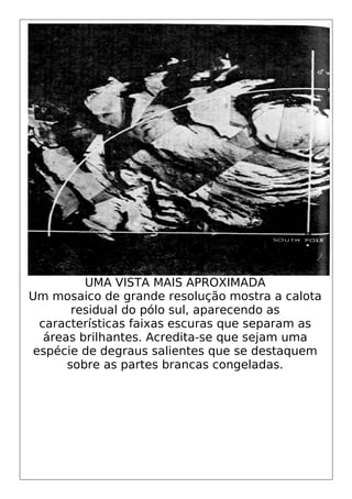 UMA VISTA MAIS APROXIMADA
Um mosaico de grande resolução mostra a calota
residual do pólo sul, aparecendo as
características faixas escuras que separam as
áreas brilhantes. Acredita-se que sejam uma
espécie de degraus salientes que se destaquem
sobre as partes brancas congeladas.
 