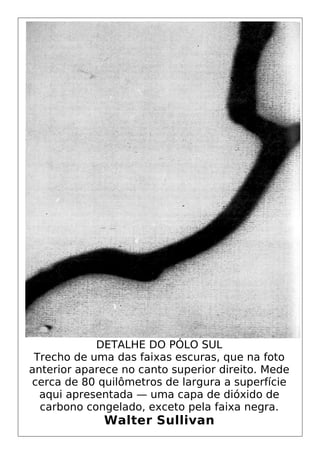 DETALHE DO PÓLO SUL
Trecho de uma das faixas escuras, que na foto
anterior aparece no canto superior direito. Mede
cerca de 80 quilômetros de largura a superfície
aqui apresentada — uma capa de dióxido de
carbono congelado, exceto pela faixa negra.
Walter Sullivan
 