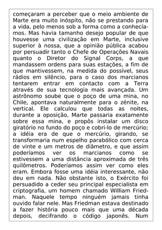 começaram a perceber que o meio ambiente de
Marte era muito inóspito, não se prestando para
a vida, pelo menos sob a forma como a conhecía-
mos. Mas havia tamanho desejo popular de que
houvesse uma civilização em Marte, inclusive
superior à nossa, que a opinião pública acabou
por persuadir tanto o Chefe de Operações Navais
quanto o Diretor do Signal Corps, a que
mandassem ordens para suas estações, a fim de
que mantivessem, na medida do possível, seus
rádios em silêncio, para o caso dos marcianos
tentarem entrar em contacto com a Terra
através de sua tecnologia mais avançada. Um
astrônomo soube que o poço de uma mina, no
Chile, apontava naturalmente para o zénite, na
vertical. Ele calculou que todas as noites,
durante a oposição, Marte passaria exatamente
sobre essa mina, e propôs instalar um disco
giratório no fundo do poço e cobri-lo de mercúrio;
a idéia era de que o mercúrio, girando, se
transformaria num espelho parabólico com cerca
de vinte e um metros de diâmetro, e que assim
poderíamos ver os marcianos como se
estivessem a uma distância aproximada de três
quilômetros. Poderíamos assim ver como eles
eram. Embora fosse uma idéia interessante, não
deu em nada. Não obstante isto, o Exército foi
persuadido a ceder seu principal especialista em
criptografia, um homem chamado William Fried-
man. Naquele tempo ninguém jamais tinha
ouvido falar nele. Mas Friedman estava destinado
a fazer história pouco mais que uma década
depois, decifrando o código japonês. Num
 