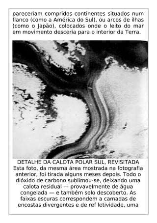 pareceriam compridos continentes situados num
flanco (como a América do Sul), ou arcos de ilhas
(como o Japão), colocados onde o leito do mar
em movimento desceria para o interior da Terra.
DETALHE DA CALOTA POLAR SUL, REVISITADA
Esta foto, da mesma área mostrada na fotografia
anterior, foi tirada alguns meses depois. Todo o
dióxido de carbono sublimou-se, deixando uma
calota residual — provavelmente de água
congelada — e também solo descoberto. As
faixas escuras correspondem a camadas de
encostas divergentes e de ref letividade, uma
 