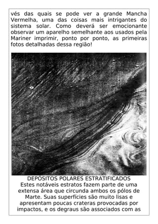 vés das quais se pode ver a grande Mancha
Vermelha, uma das coisas mais intrigantes do
sistema solar. Como deverá ser emocionante
observar um aparelho semelhante aos usados pela
Mariner imprimir, ponto por ponto, as primeiras
fotos detalhadas dessa região!
DEPÓSITOS POLARES ESTRATIFICADOS
Estes notáveis estratos fazem parte de uma
extensa área que circunda ambos os pólos de
Marte. Suas superfícies são muito lisas e
apresentam poucas crateras provocadas por
impactos, e os degraus são associados com as
 