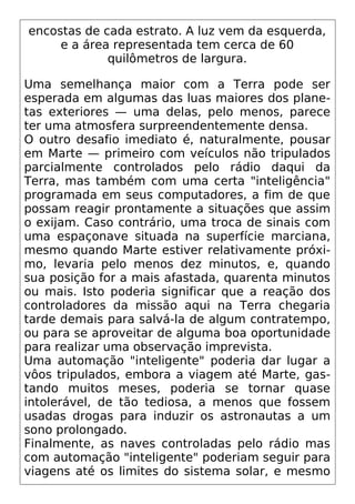 encostas de cada estrato. A luz vem da esquerda,
e a área representada tem cerca de 60
quilômetros de largura.
Uma semelhança maior com a Terra pode ser
esperada em algumas das luas maiores dos plane-
tas exteriores — uma delas, pelo menos, parece
ter uma atmosfera surpreendentemente densa.
O outro desafio imediato é, naturalmente, pousar
em Marte — primeiro com veículos não tripulados
parcialmente controlados pelo rádio daqui da
Terra, mas também com uma certa "inteligência"
programada em seus computadores, a fim de que
possam reagir prontamente a situações que assim
o exijam. Caso contrário, uma troca de sinais com
uma espaçonave situada na superfície marciana,
mesmo quando Marte estiver relativamente próxi-
mo, levaria pelo menos dez minutos, e, quando
sua posição for a mais afastada, quarenta minutos
ou mais. Isto poderia significar que a reação dos
controladores da missão aqui na Terra chegaria
tarde demais para salvá-la de algum contratempo,
ou para se aproveitar de alguma boa oportunidade
para realizar uma observação imprevista.
Uma automação "inteligente" poderia dar lugar a
vôos tripulados, embora a viagem até Marte, gas-
tando muitos meses, poderia se tornar quase
intolerável, de tão tediosa, a menos que fossem
usadas drogas para induzir os astronautas a um
sono prolongado.
Finalmente, as naves controladas pelo rádio mas
com automação "inteligente" poderiam seguir para
viagens até os limites do sistema solar, e mesmo
 