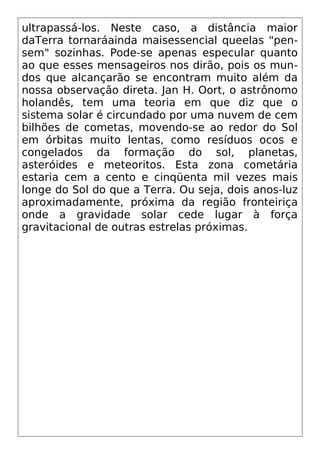 ultrapassá-los. Neste caso, a distância maior
daTerra tornaráainda maisessencial queelas "pen-
sem" sozinhas. Pode-se apenas especular quanto
ao que esses mensageiros nos dirão, pois os mun-
dos que alcançarão se encontram muito além da
nossa observação direta. Jan H. Oort, o astrônomo
holandês, tem uma teoria em que diz que o
sistema solar é circundado por uma nuvem de cem
bilhões de cometas, movendo-se ao redor do Sol
em órbitas muito lentas, como resíduos ocos e
congelados da formação do sol, planetas,
asteróides e meteoritos. Esta zona cometária
estaria cem a cento e cinqüenta mil vezes mais
longe do Sol do que a Terra. Ou seja, dois anos-luz
aproximadamente, próxima da região fronteiriça
onde a gravidade solar cede lugar à força
gravitacional de outras estrelas próximas.
 