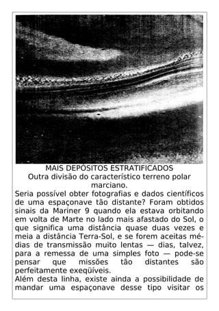 MAIS DEPÓSITOS ESTRATIFICADOS
Outra divisão do característico terreno polar
marciano.
Seria possível obter fotografias e dados científicos
de uma espaçonave tão distante? Foram obtidos
sinais da Mariner 9 quando ela estava orbitando
em volta de Marte no lado mais afastado do Sol, o
que significa uma distância quase duas vezes e
meia a distância Terra-Sol, e se forem aceitas mé-
dias de transmissão muito lentas — dias, talvez,
para a remessa de uma simples foto — pode-se
pensar que missões tão distantes são
perfeitamente exeqüíveis.
Além desta linha, existe ainda a possibilidade de
mandar uma espaçonave desse tipo visitar os
 