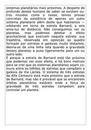sistemas planetários mais próximos. A despeito do
profundo desejo humano de saber se existem ou-
tros mundos como o nosso, temos provas
concretas da existência de apenas um outro
sistema planetário além deste que habitamos —
orbitando em torno da estrela Barnard, a seis
anos-luz de distância. Não conseguimos ver os
planetas, mas podemos detetar o efeito
gravitacional que exercem naquela estrela: sua
trajetória, observada em oposição ao quadro
formado por estrelas e galáxias muito distantes,
desvia-se de uma linha reta quando a gravidade
desses planetas a puxa ligeiramente para um ou
outro lado.
É porque a estrela de Barnard está tão próxima
que podemos ver esse efeito, e há bons motivos
para se crer que os sistemas planetários sejam co-
muns entre os bilhões de estrelas que compõem a
galáxia da Via Láctea. O sistema de três estrelas
da Alfa Centauro está mais próximo que a estrela
de Barnard, mas não é provável que se encontrem
órbitas planetárias estáveis onde a força da
gravidade de três estrelas competem para
controlar um planeta.
 