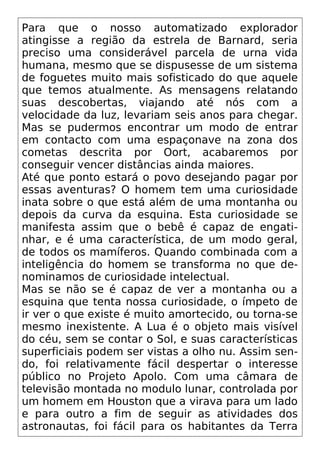 Para que o nosso automatizado explorador
atingisse a região da estrela de Barnard, seria
preciso uma considerável parcela de urna vida
humana, mesmo que se dispusesse de um sistema
de foguetes muito mais sofisticado do que aquele
que temos atualmente. As mensagens relatando
suas descobertas, viajando até nós com a
velocidade da luz, levariam seis anos para chegar.
Mas se pudermos encontrar um modo de entrar
em contacto com uma espaçonave na zona dos
cometas descrita por Oort, acabaremos por
conseguir vencer distâncias ainda maiores.
Até que ponto estará o povo desejando pagar por
essas aventuras? O homem tem uma curiosidade
inata sobre o que está além de uma montanha ou
depois da curva da esquina. Esta curiosidade se
manifesta assim que o bebê é capaz de engati-
nhar, e é uma característica, de um modo geral,
de todos os mamíferos. Quando combinada com a
inteligência do homem se transforma no que de-
nominamos de curiosidade intelectual.
Mas se não se é capaz de ver a montanha ou a
esquina que tenta nossa curiosidade, o ímpeto de
ir ver o que existe é muito amortecido, ou torna-se
mesmo inexistente. A Lua é o objeto mais visível
do céu, sem se contar o Sol, e suas características
superficiais podem ser vistas a olho nu. Assim sen-
do, foi relativamente fácil despertar o interesse
público no Projeto Apolo. Com uma câmara de
televisão montada no modulo lunar, controlada por
um homem em Houston que a virava para um lado
e para outro a fim de seguir as atividades dos
astronautas, foi fácil para os habitantes da Terra
 