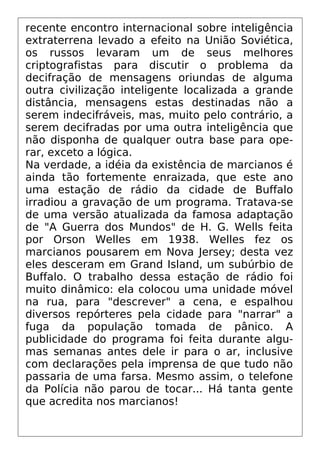 recente encontro internacional sobre inteligência
extraterrena levado a efeito na União Soviética,
os russos levaram um de seus melhores
criptografistas para discutir o problema da
decifração de mensagens oriundas de alguma
outra civilização inteligente localizada a grande
distância, mensagens estas destinadas não a
serem indecifráveis, mas, muito pelo contrário, a
serem decifradas por uma outra inteligência que
não disponha de qualquer outra base para ope-
rar, exceto a lógica.
Na verdade, a idéia da existência de marcianos é
ainda tão fortemente enraizada, que este ano
uma estação de rádio da cidade de Buffalo
irradiou a gravação de um programa. Tratava-se
de uma versão atualizada da famosa adaptação
de "A Guerra dos Mundos" de H. G. Wells feita
por Orson Welles em 1938. Welles fez os
marcianos pousarem em Nova Jersey; desta vez
eles desceram em Grand Island, um subúrbio de
Buffalo. O trabalho dessa estação de rádio foi
muito dinâmico: ela colocou uma unidade móvel
na rua, para "descrever" a cena, e espalhou
diversos repórteres pela cidade para "narrar" a
fuga da população tomada de pânico. A
publicidade do programa foi feita durante algu-
mas semanas antes dele ir para o ar, inclusive
com declarações pela imprensa de que tudo não
passaria de uma farsa. Mesmo assim, o telefone
da Polícia não parou de tocar... Há tanta gente
que acredita nos marcianos!
 