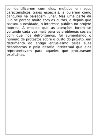 se identificarem com eles, metidos em seus
característicos trajes espaciais, a pularem como
cangurus na paisagem lunar. Mas uma parte da
Lua se parece muito com as outras, e depois que
passou a novidade, o interesse público no projeto
morreu. À medida que as atenções foram se
voltando cada vez mais para os problemas sociais
com que nos defrontamos, foi aumentando o
número de protestos sobre o custo do projeto, em
detrimento do antigo entusiasmo pelas suas
descobertas e pelo desafio intelectual que elas
representavam para aqueles que procuravam
explicá-las.
 