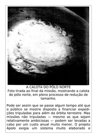 A CALOTA DO PÓLO NORTE
Foto tirada ao final da missão, mostrando a calota
do pólo norte, em pleno processo de redução de
tamanho.
Pode ser assim que se passe algum tempo até que
o público se mostre disposto a financiar expedi-
ções tripuladas para além da órbita terrestre. Mas
missões não tripuladas — mesmo as que sejam
relativamente ambiciosas — podem ser levadas a
cabo por um custo anual muito menor. O projeto
Apolo exigia um sistema muito elaborado e
 