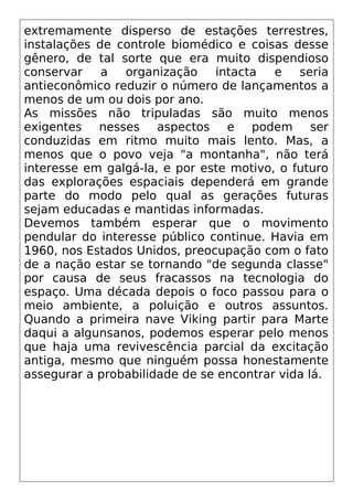 extremamente disperso de estações terrestres,
instalações de controle biomédico e coisas desse
gênero, de tal sorte que era muito dispendioso
conservar a organização intacta e seria
antieconômico reduzir o número de lançamentos a
menos de um ou dois por ano.
As missões não tripuladas são muito menos
exigentes nesses aspectos e podem ser
conduzidas em ritmo muito mais lento. Mas, a
menos que o povo veja "a montanha", não terá
interesse em galgá-la, e por este motivo, o futuro
das explorações espaciais dependerá em grande
parte do modo pelo qual as gerações futuras
sejam educadas e mantidas informadas.
Devemos também esperar que o movimento
pendular do interesse público continue. Havia em
1960, nos Estados Unidos, preocupação com o fato
de a nação estar se tornando "de segunda classe"
por causa de seus fracassos na tecnologia do
espaço. Uma década depois o foco passou para o
meio ambiente, a poluição e outros assuntos.
Quando a primeira nave Viking partir para Marte
daqui a algunsanos, podemos esperar pelo menos
que haja uma revivescência parcial da excitação
antiga, mesmo que ninguém possa honestamente
assegurar a probabilidade de se encontrar vida lá.
 