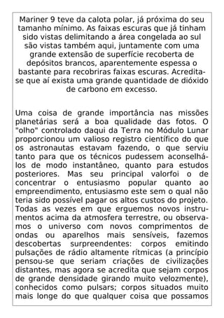 Mariner 9 teve da calota polar, já próxima do seu
tamanho mínimo. As faixas escuras que já tinham
sido vistas delimitando a área congelada ao sul
são vistas também aqui, juntamente com uma
grande extensão de superfície recoberta de
depósitos brancos, aparentemente espessa o
bastante para recobriras faixas escuras. Acredita-
se que aí exista uma grande quantidade de dióxido
de carbono em excesso.
Uma coisa de grande importância nas missões
planetárias será a boa qualidade das fotos. O
"olho" controlado daqui da Terra no Módulo Lunar
proporcionou um valioso registro científico do que
os astronautas estavam fazendo, o que serviu
tanto para que os técnicos pudessem aconselhá-
los de modo instantâneo, quanto para estudos
posteriores. Mas seu principal valorfoi o de
concentrar o entusiasmo popular quanto ao
empreendimento, entusiasmo este sem o qual não
teria sido possível pagar os altos custos do projeto.
Todas as vezes em que erguemos novos instru-
mentos acima da atmosfera terrestre, ou observa-
mos o universo com novos comprimentos de
ondas ou aparelhos mais sensíveis, fazemos
descobertas surpreendentes: corpos emitindo
pulsações de rádio altamente rítmicas (a princípio
pensou-se que seriam criações de civilizações
distantes, mas agora se acredita que sejam corpos
de grande densidade girando muito velozmente),
conhecidos como pulsars; corpos situados muito
mais longe do que qualquer coisa que possamos
 
