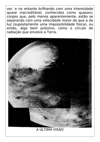 ver, e no entanto brilhando com uma intensidade
quase inacreditável, conhecidos como quasars;
corpos que, pelo menos aparentemente, estão se
separando com uma velocidade maior do que a da
luz (supostamente uma impossibilidade física), ou
então, algo bem próximo, como o círculo de
radiação que envolve a Terra.
A ÚLTIMA VISÃO
 