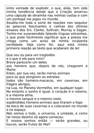 sinto vontade de explodir, o que, aliás, tem sido
minha tendência desde que a Criação amarrou
uma cápsula de dinamite nas minhas costas e com
um pontapé me jogou no mundo.
Assalta-me toda a sorte de reações non sequitur
às palavras fascinantes e calmas dos últimos
ensaios dos Srs. Clarke, Sullivan, Murray e Sagan.
Tenho-me surpreendido falando línguas estranhas,
o que pode facilmente significar que a poesia me
chega como um aviso de minha incipiente
senilidade. Seja como for, aqui está minha
primeira reação ao texto que acabaram de ler:
Que sou eu para um troglodita
e o que é ele para mim?
Breve parecerei um deles
aos homens que, depois de nós, chegarem a
Marte.
Estes, por sua vez, serão meros animais
para os que atingirem as estrelas:
todos são homens-macacos, em cavernas, em
frágeis abrigos,
na Lua, no Planeta Vermelho, em qualquer lugar.
No entanto o sonho é igual, o coração é o mesmo,
e a mesma alma,
o mesmo sangue e o mesmo rosto,
esplêndidos homens-animais que tiraram o fogo
da boca de suas cavernas e o colocaram no mundo
e no espaço.
Nós somos o todo, o universo, a unidade, e como
tal nosso destino só agora começou.
E nossos sonhos então — serão grandes, ou
loucos, serão frutos do Mal?
 