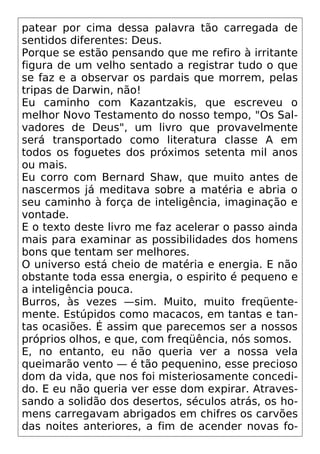 patear por cima dessa palavra tão carregada de
sentidos diferentes: Deus.
Porque se estão pensando que me refiro à irritante
figura de um velho sentado a registrar tudo o que
se faz e a observar os pardais que morrem, pelas
tripas de Darwin, não!
Eu caminho com Kazantzakis, que escreveu o
melhor Novo Testamento do nosso tempo, "Os Sal-
vadores de Deus", um livro que provavelmente
será transportado como literatura classe A em
todos os foguetes dos próximos setenta mil anos
ou mais.
Eu corro com Bernard Shaw, que muito antes de
nascermos já meditava sobre a matéria e abria o
seu caminho à força de inteligência, imaginação e
vontade.
E o texto deste livro me faz acelerar o passo ainda
mais para examinar as possibilidades dos homens
bons que tentam ser melhores.
O universo está cheio de matéria e energia. E não
obstante toda essa energia, o espirito é pequeno e
a inteligência pouca.
Burros, às vezes —sim. Muito, muito freqüente-
mente. Estúpidos como macacos, em tantas e tan-
tas ocasiões. É assim que parecemos ser a nossos
próprios olhos, e que, com freqüência, nós somos.
E, no entanto, eu não queria ver a nossa vela
queimarão vento — é tão pequenino, esse precioso
dom da vida, que nos foi misteriosamente concedi-
do. E eu não queria ver esse dom expirar. Atraves-
sando a solidão dos desertos, séculos atrás, os ho-
mens carregavam abrigados em chifres os carvões
das noites anteriores, a fim de acender novas fo-
 