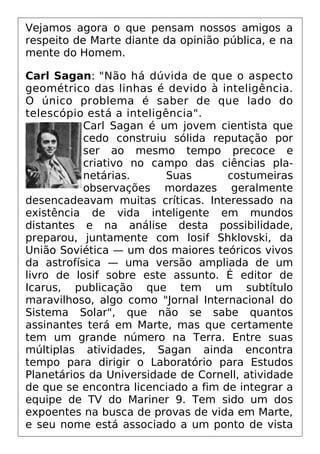 Vejamos agora o que pensam nossos amigos a
respeito de Marte diante da opinião pública, e na
mente do Homem.
Carl Sagan: "Não há dúvida de que o aspecto
geométrico das linhas é devido à inteligência.
O único problema é saber de que lado do
telescópio está a inteligência".
Carl Sagan é um jovem cientista que
cedo construiu sólida reputação por
ser ao mesmo tempo precoce e
criativo no campo das ciências pla-
netárias. Suas costumeiras
observações mordazes geralmente
desencadeavam muitas críticas. Interessado na
existência de vida inteligente em mundos
distantes e na análise desta possibilidade,
preparou, juntamente com losif Shklovski, da
União Soviética — um dos maiores teóricos vivos
da astrofísica — uma versão ampliada de um
livro de losif sobre este assunto. É editor de
Icarus, publicação que tem um subtítulo
maravilhoso, algo como "Jornal Internacional do
Sistema Solar", que não se sabe quantos
assinantes terá em Marte, mas que certamente
tem um grande número na Terra. Entre suas
múltiplas atividades, Sagan ainda encontra
tempo para dirigir o Laboratório para Estudos
Planetários da Universidade de Cornell, atividade
de que se encontra licenciado a fim de integrar a
equipe de TV do Mariner 9. Tem sido um dos
expoentes na busca de provas de vida em Marte,
e seu nome está associado a um ponto de vista
 