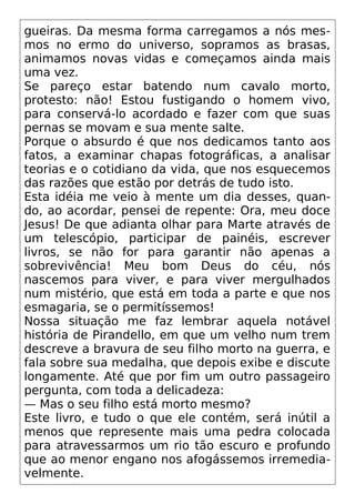 gueiras. Da mesma forma carregamos a nós mes-
mos no ermo do universo, sopramos as brasas,
animamos novas vidas e começamos ainda mais
uma vez.
Se pareço estar batendo num cavalo morto,
protesto: não! Estou fustigando o homem vivo,
para conservá-lo acordado e fazer com que suas
pernas se movam e sua mente salte.
Porque o absurdo é que nos dedicamos tanto aos
fatos, a examinar chapas fotográficas, a analisar
teorias e o cotidiano da vida, que nos esquecemos
das razões que estão por detrás de tudo isto.
Esta idéia me veio à mente um dia desses, quan-
do, ao acordar, pensei de repente: Ora, meu doce
Jesus! De que adianta olhar para Marte através de
um telescópio, participar de painéis, escrever
livros, se não for para garantir não apenas a
sobrevivência! Meu bom Deus do céu, nós
nascemos para viver, e para viver mergulhados
num mistério, que está em toda a parte e que nos
esmagaria, se o permitíssemos!
Nossa situação me faz lembrar aquela notável
história de Pirandello, em que um velho num trem
descreve a bravura de seu filho morto na guerra, e
fala sobre sua medalha, que depois exibe e discute
longamente. Até que por fim um outro passageiro
pergunta, com toda a delicadeza:
— Mas o seu filho está morto mesmo?
Este livro, e tudo o que ele contém, será inútil a
menos que represente mais uma pedra colocada
para atravessarmos um rio tão escuro e profundo
que ao menor engano nos afogássemos irremedia-
velmente.
 