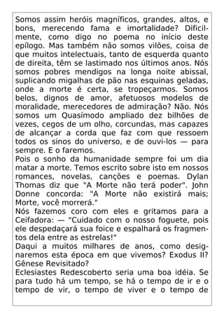 Somos assim heróis magníficos, grandes, altos, e
bons, merecendo fama e imortalidade? Dificil-
mente, como digo no poema no início deste
epílogo. Mas também não somos vilões, coisa de
que muitos intelectuais, tanto de esquerda quanto
de direita, têm se lastimado nos últimos anos. Nós
somos pobres mendigos na longa noite abissal,
suplicando migalhas de pão nas esquinas geladas,
onde a morte é certa, se tropeçarmos. Somos
belos, dignos de amor, afetuosos modelos de
moralidade, merecedores de admiração? Não. Nós
somos um Quasímodo ampliado dez bilhões de
vezes, cegos de um olho, corcundas, mas capazes
de alcançar a corda que faz com que ressoem
todos os sinos do universo, e de ouvi-los — para
sempre. E o faremos.
Pois o sonho da humanidade sempre foi um dia
matar a morte. Temos escrito sobre isto em nossos
romances, novelas, canções e poemas. Dylan
Thomas diz que "A Morte não terá poder". John
Donne concorda: "A Morte não existirá mais;
Morte, você morrerá."
Nós fazemos coro com eles e gritamos para a
Ceifadora: — "Cuidado com o nosso foguete, pois
ele despedaçará sua foice e espalhará os fragmen-
tos dela entre as estrelas!"
Daqui a muitos milhares de anos, como desig-
naremos esta época em que vivemos? Exodus II?
Gênese Revisitado?
Eclesiastes Redescoberto seria uma boa idéia. Se
para tudo há um tempo, se há o tempo de ir e o
tempo de vir, o tempo de viver e o tempo de
 