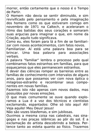 morrer, então certamente que o nosso é o Tempo
de Partir.
O Homem não devia se sentir diminuído, e sim
revivificado pelo pensamento e pela imaginação
dos homens como os que estiveram comigo em
novembro de 1971 na Caltech, e aceleraram o
ritmo das batidas dos seus corações e somaram
suas argucias para imaginar o que, em nome da
Criação, aquilo tudo significava.
Como eu, eles foram para lá a fim de se familiari-
zar com novos acontecimentos, com fatos novos.
Familiarizar. Aí está uma palavra boa para se
brincar. Uma boa palavra para associações
verbais.
A palavra "familiar" lembra o processo pelo qual
combinamos fatos estranhos em famílias, para que
esqueçamos que eles permanecem estranhos.
É dever das ciências romper as barreiras entre as
famílias de conhecimento com intervalos de alguns
anos, para que possamos ver com nova óptica o
milagroso-estranho e recombinar seus compo-
nentes em novas famílias.
Fazemos isto não apenas com novos dados, mas
possuídos por novas emoções.
O que mais comumente se ouve quando explo-
ramos a Lua é a voz dos técnicos e cientistas
exclamando, espantados: Olhe só isto aqui! Ali!
Veja aquilo! Meu Deus! Jesus!
Não são vozes blasfemas, e sim jubilosas.
Ouvimos a mesma coisa nas catedrais, nas sina-
gogas e nas praças islâmicas ao pôr do sol. É a
exclamação do artista descobrindo a beleza. Per-
tence tanto ao esteta quanto ao físico. Trazemos
 