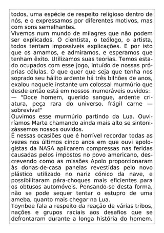 todos, uma espécie de respeito religioso dentro de
nós, e o expressamos por diferentes motivos, mas
com sons semelhantes.
Vivemos num mundo de milagres que não podem
ser explicados. O cientista, o teólogo, o artista,
todos tentam impossíveis explicações. E por isto
que os amamos, e admiramos, e esperamos que
tenham êxito. Utilizamos suas teorias. Temos esta-
do ocupados com esse jogo, intuído de nossas pró-
prias células. O que quer que seja que tenha nos
soprado seu hálito ardente há três bilhões de anos,
exalou naquele instante um colossal murmúrio que
desde então está em nossos inumeráveis ouvidos:
— "Doce homem, querido sangue, ardente cri-
atura, peça rara do universo, frágil carne —
sobreviva!"
Ouvimos esse murmúrio partindo da Lua. Ouvi-
ríamos Marte chamando ainda mais alto se sintoni-
zássemos nossos ouvidos.
É nessas ocasiões que é horrível recordar todas as
vezes nos últimos cinco anos em que ouvi apolo-
gistas da NASA aplicarem compressas nas feridas
causadas pelos impostos no povo americano, des-
crevendo como as missões Apolo proporcionaram
às donas-de-casa panelas revestidas pelo novo
plástico utilizado no nariz cónico da nave, e
possibilitaram pára-choques mais eficientes para
os obtusos automóveis. Pensando-se desta forma,
não se pode sequer tentar o estupro de uma
ameba, quanto mais chegar na Lua.
Toynbee fala a respeito da reação de várias tribos,
nações e grupos raciais aos desafios que se
defrontaram durante a longa história do homem.
 