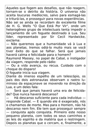 Aqueles que fogem aos desafios, que não reagem,
tornam-se o detrito da história. O universo não
aceita loucuras medíocres, salvo para esmagá-las
e triturá-las, e prosseguir para novas experiências.
Não sei se ainda se recordam do excelente filme
de H. G. Wells "O Que Está Por Vir", onde um
heterogêneo grupo de intelectuais tenta impedir o
lançamento de um foguete destinado à Lua. Seu
líder, representado por Sir Cecil Hardwicke,
exclama:
— Não queremos que a humanidade vá à Lua e
aos planetas. Iremos odiá-lo muito mais se você
tiver êxito do que se falhar. Será que jamais
haverá calma e felicidade para o homem?
Raymond Massey, no papel de Cabal, o instigador
da viagem, responde pelo rádio:
— Ou a vida avança, ou recua. Cuidado com o
choque do disparo!
O foguete inicia sua viagem.
Diante do imenso espelho de um telescópio, os
pais dos dois astronautas observam o rastro lu-
minoso da espaçonave se movendo na direção da
Lua, e um deles fala:
— Será que jamais haverá uma era de felicida-
de? Que nunca haverá descanso?
— Há descanso suficiente para cada indivíduo —
responde Cabal. — E quando ele é exagerado, nós
o chamamos de morte. Mas para o Homem, não há
descanso nem fim. Ele tem que prosseguir sempre
— conquista após conquista. Primeiro este nosso
pequeno planeta, com todos os seus caminhos e
as leis do espírito e da matéria que o restringem.
Depois os planetas que o cercam, e, finalmente, a
 